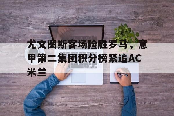 关于尤文图斯客场险胜罗马，意甲第二集团积分榜紧追AC米兰的信息