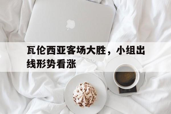关于瓦伦西亚客场大胜，小组出线形势看涨的信息