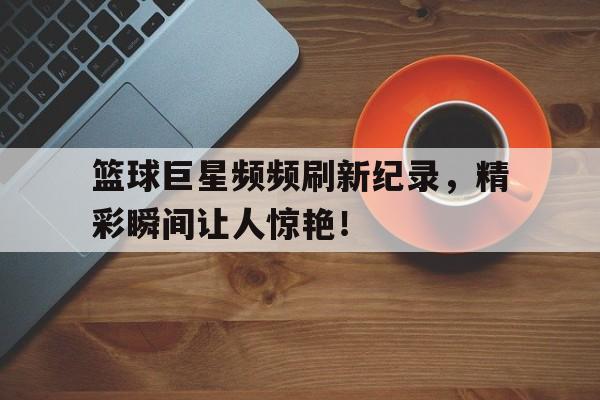 包含篮球巨星频频刷新纪录，精彩瞬间让人惊艳！的词条